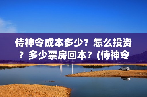 侍神令成本多少？怎么投资？多少票房回本？(侍神令收回成本了吗)