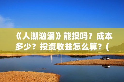 《人潮汹涌》能投吗？成本多少？投资收益怎么算？(《人潮汹涌》能在哪看)
