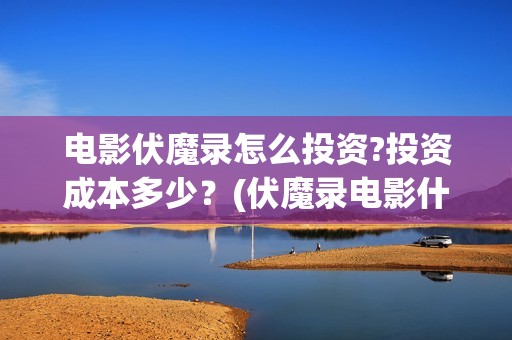 电影伏魔录怎么投资?投资成本多少？(伏魔录电影什么时间上映)