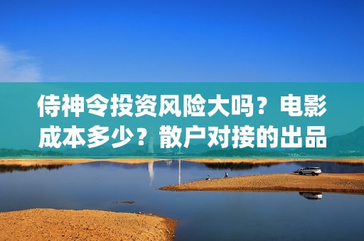 侍神令投资风险大吗？电影成本多少？散户对接的出品方真实吗？(侍神令投资公司)