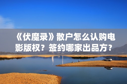 《伏魔录》散户怎么认购电影版权?签约哪家出品方?风险怎么样?(伏魔录演员) 《伏魔录》散户怎么认购电影版权?签约哪家出品方?风险怎么样?(伏魔录演员)