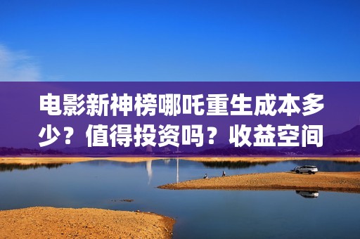 电影新神榜哪吒重生成本多少？值得投资吗？收益空间大不大？(新神榜哪吒 在线播放)