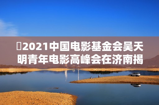 ​2021中国电影基金会吴天明青年电影高峰会在济南揭幕