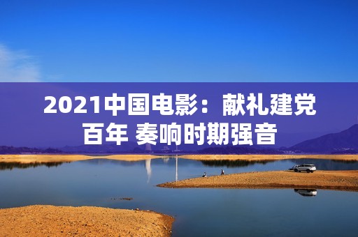 2021中国电影：献礼建党百年 奏响时期强音
