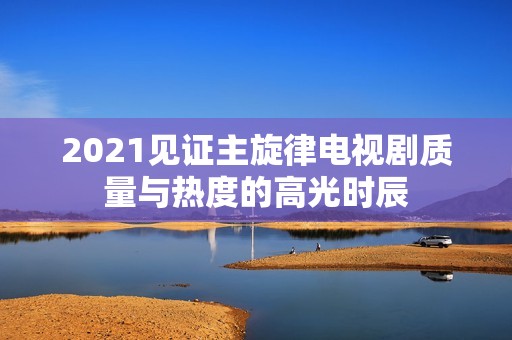 2021见证主旋律电视剧质量与热度的高光时辰