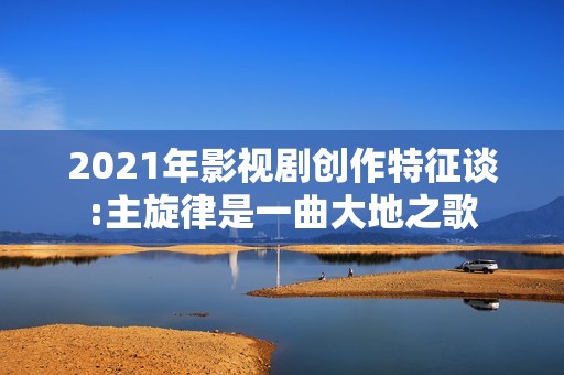 2021年影视剧创作特征谈:主旋律是一曲大地之歌