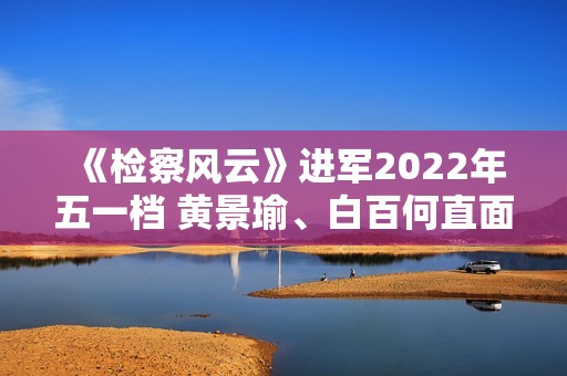 《检察风云》进军2022年五一档 黄景瑜、白百何直面罪行探访实情