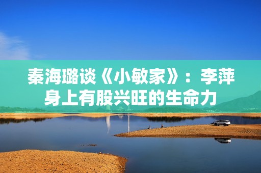 秦海璐谈《小敏家》：李萍身上有股兴旺的生命力