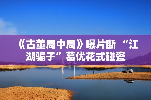 《古董局中局》曝片断 “江湖骗子”葛优花式碰瓷