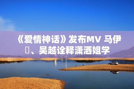 《爱情神话》发布MV 马伊琍、吴越诠释潇洒姐学