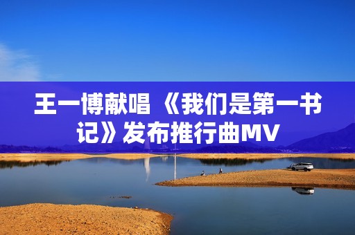王一博献唱 《我们是第一书记》发布推行曲MV