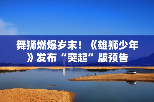 舞狮燃爆岁末！《雄狮少年》发布“突起”版预告