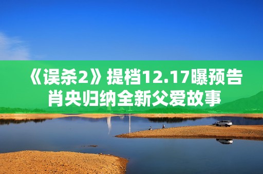 《误杀2》提档12.17曝预告 肖央归纳全新父爱故事