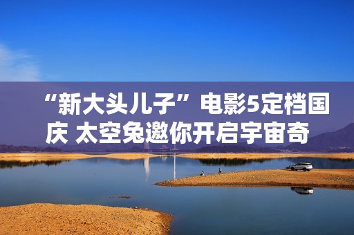 “新大头儿子”电影5定档国庆 太空兔邀你开启宇宙奇遇记