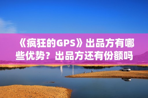 《疯狂的GPS》出品方有哪些优势？出品方还有份额吗？靠谱吗？(疯狂的gps预计票房)