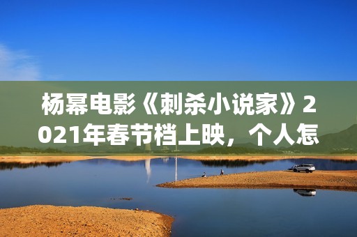 杨幂电影《刺杀小说家》2021年春节档上映，个人怎么参投资？(杨幂电影《刺杀》演员表)