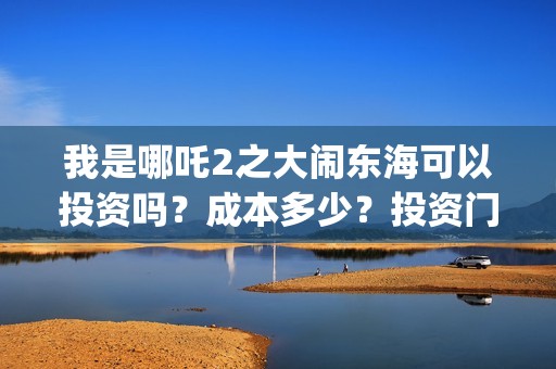 我是哪吒2之大闹东海可以投资吗？成本多少？投资门槛是？(我是哪吒2之大闹东海)