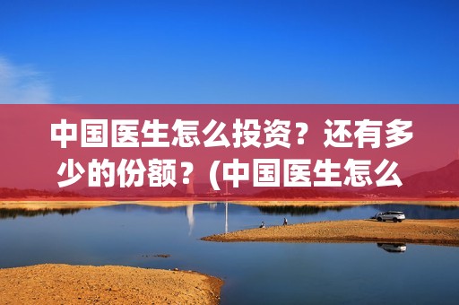 中国医生怎么投资?还有多少的份额?(中国医生怎么免费) 中国医生怎么投资?还有多少的份额?(中国医生怎么免费)
