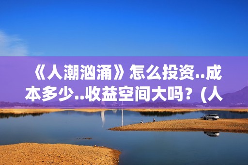 《人潮汹涌》怎么投资..成本多少..收益空间大吗？(人潮汹涌说的什么)