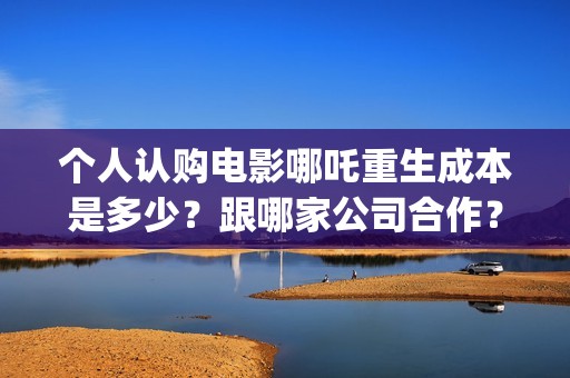 个人认购电影哪吒重生成本是多少?跟哪家公司合作?(电影认购怎样投资电影) 个人认购电影哪吒重生成本是多少?跟哪家公司合作?(电影认购怎样投资电影)