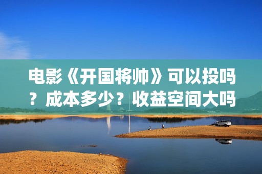 电影《开国将帅》可以投吗？成本多少？收益空间大吗？(电影《开国将帅》演员表)