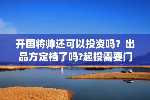 开国将帅还可以投资吗？出品方定档了吗?起投需要门槛吗？(开国将军还有没有)