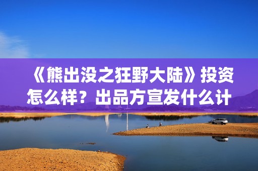 《熊出没之狂野大陆》投资怎么样？出品方宣发什么计划?投资赚钱吗？(熊出没之狂野大陆完整版电影全集)