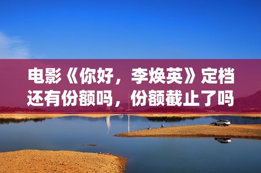 电影《你好，李焕英》定档还有份额吗，份额截止了吗？(电影《你好,李焕英》小品完整版)