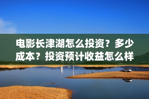 电影长津湖怎么投资？多少成本？投资预计收益怎么样？(电影长津湖怎么下线了)