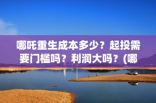 哪吒重生成本多少？起投需要门槛吗？利润大吗？(哪吒重生 成本)