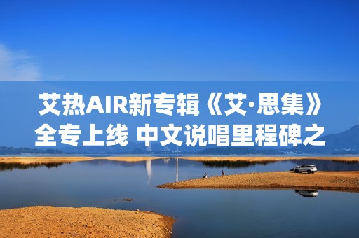艾热AIR新专辑《艾·思集》全专上线 中文说唱里程碑之作(艾热air完整版歌词)