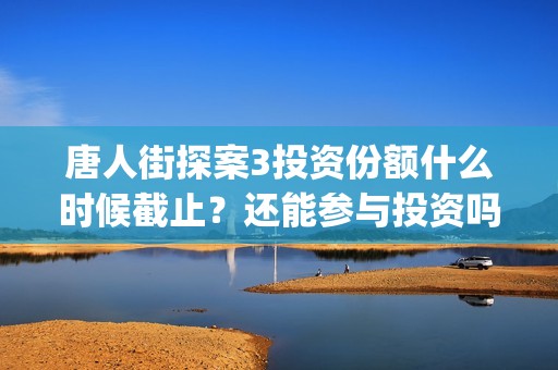 唐人街探案3投资份额什么时候截止？还能参与投资吗？(唐人街探案3投资方)
