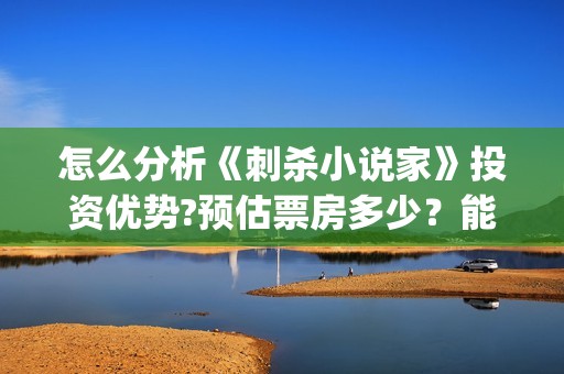 怎么分析《刺杀小说家》投资优势?预估票房多少？能否获得观众喜欢？(刺杀小说没看懂)