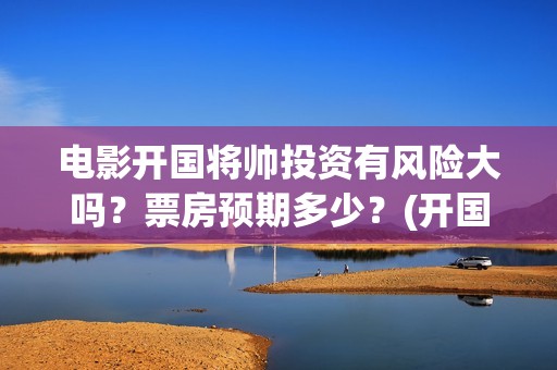 电影开国将帅投资有风险大吗？票房预期多少？(开国将军电影)