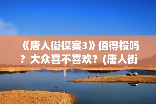 《唐人街探案3》值得投吗？大众喜不喜欢？(唐人街探案3免费观看完整版电影高清中文)