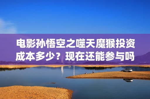 电影孙悟空之噬天魔猴投资成本多少？现在还能参与吗？(孙悟空之噬天魔猴最新消息)