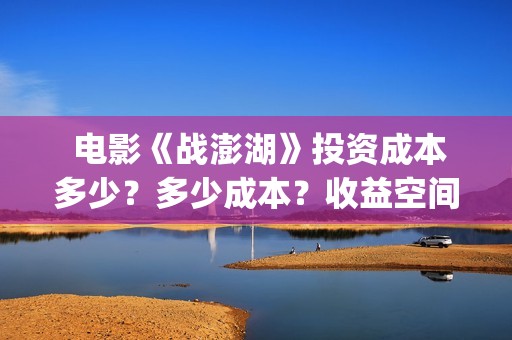  电影《战澎湖》投资成本多少？多少成本？收益空间大吗？(战鼓电影百科)