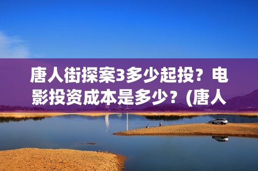 唐人街探案3多少起投？电影投资成本是多少？(唐人街探案多少年了)