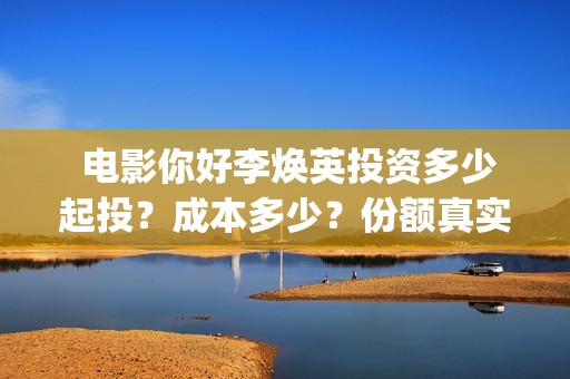  电影你好李焕英投资多少起投？成本多少？份额真实吗？   (电影你好李焕英免费高清在线观看)