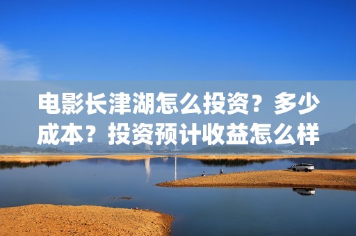 电影长津湖怎么投资？多少成本？投资预计收益怎么样？(电影长津湖完)