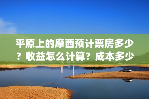 平原上的摩西预计票房多少？收益怎么计算？成本多少？(平原上的摩西经典语句)