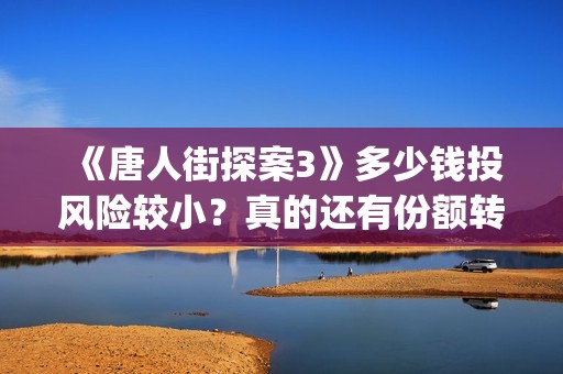 《唐人街探案3》多少钱投风险较小？真的还有份额转让吗？出品方靠谱吗？(唐人街探案3电影免费观看播放)