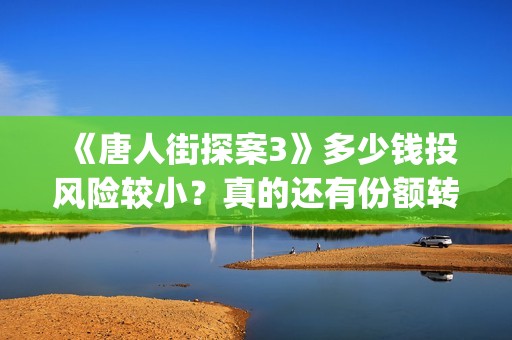 《唐人街探案3》多少钱投风险较小？真的还有份额转让吗？出品方靠谱吗？(唐人街探案3电影免费观看播放)