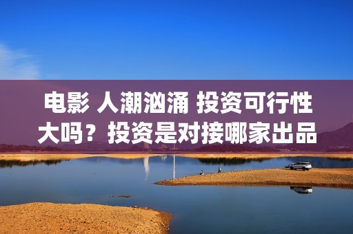 电影 人潮汹涌 投资可行性大吗？投资是对接哪家出品方？签约合同注意哪些？(电影人潮汹涌迅雷下载)