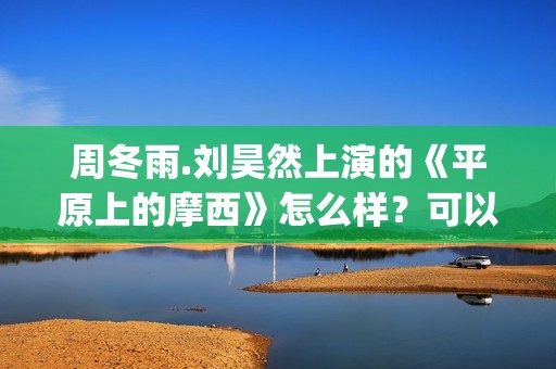 周冬雨.刘昊然上演的《平原上的摩西》怎么样？可以投资吗？(周冬雨刘昊然《燃冬》剧情)