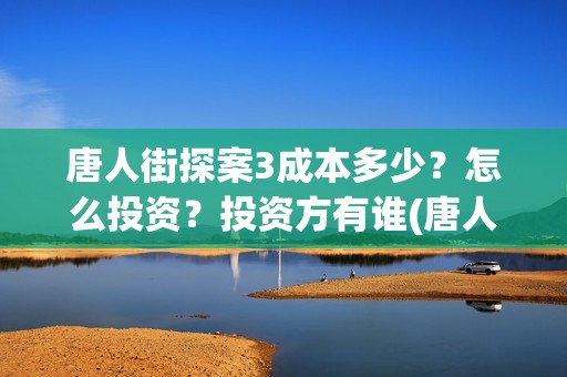 唐人街探案3成本多少？怎么投资？投资方有谁(唐人街探案3成本和票房)