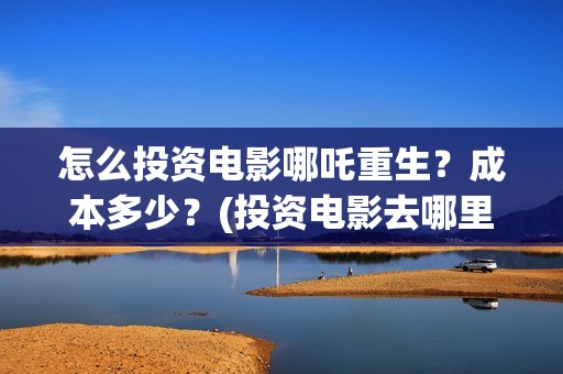怎么投资电影哪吒重生？成本多少？(投资电影去哪里投资)