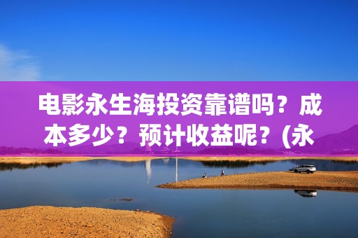 电影永生海投资靠谱吗？成本多少？预计收益呢？(永生海1什么时候开始制作的)