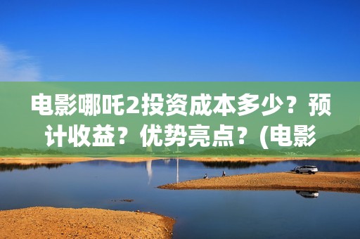 电影哪吒2投资成本多少？预计收益？优势亮点？(电影哪吒2投资成本是多少)