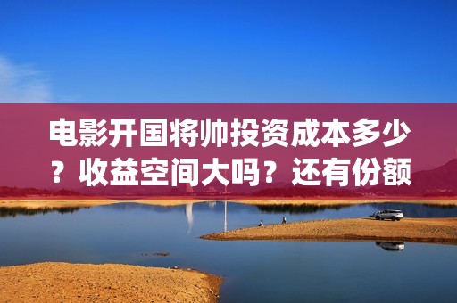 电影开国将帅投资成本多少？收益空间大吗？还有份额吗？(开国将帅电影出品方)